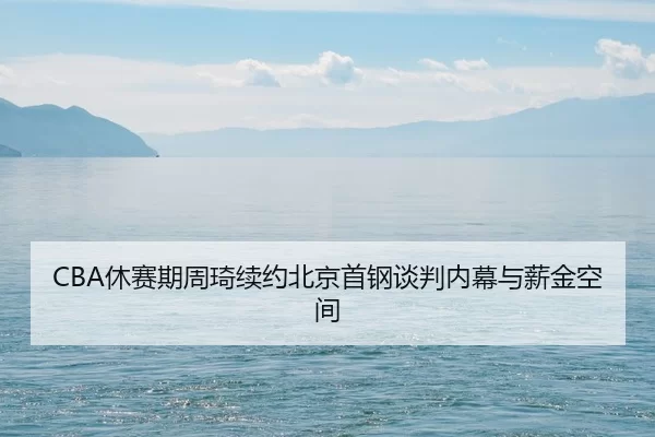 CBA休赛期周琦续约北京首钢谈判内幕与薪金空间