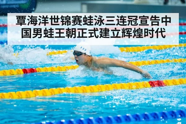 覃海洋世锦赛蛙泳三连冠宣告中国男蛙王朝正式建立辉煌时代