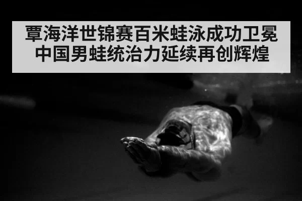 覃海洋世锦赛百米蛙泳成功卫冕 中国男蛙统治力延续再创辉煌