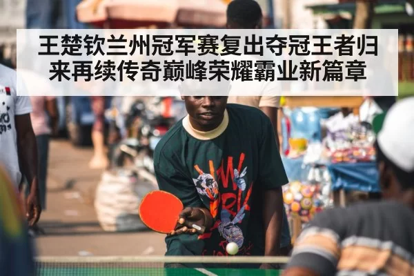 王楚钦兰州冠军赛复出夺冠王者归来再续传奇巅峰荣耀霸业新篇章