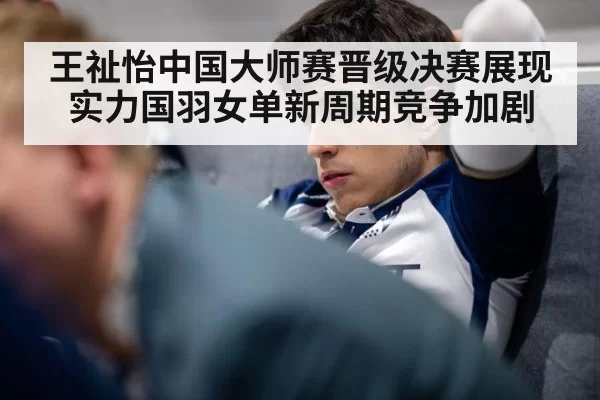 王祉怡中国大师赛晋级决赛展现实力国羽女单新周期竞争加剧